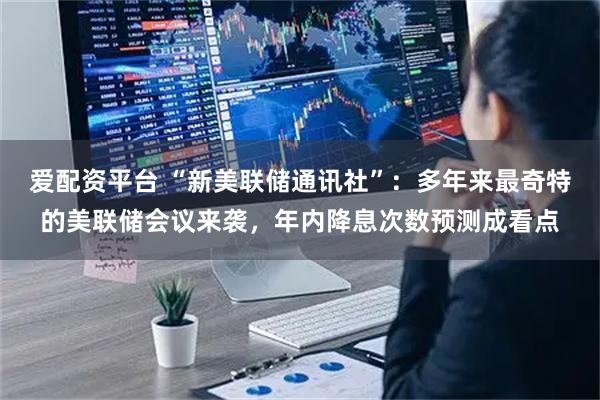 爱配资平台 “新美联储通讯社”：多年来最奇特的美联储会议来袭，年内降息次数预测成看点