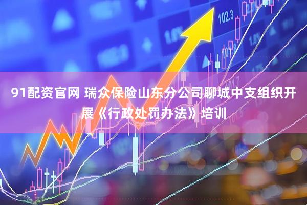 91配资官网 瑞众保险山东分公司聊城中支组织开展《行政处罚办法》培训