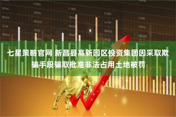 七星策略官网 新昌县高新园区投资集团因采取欺骗手段骗取批准非法占用土地被罚