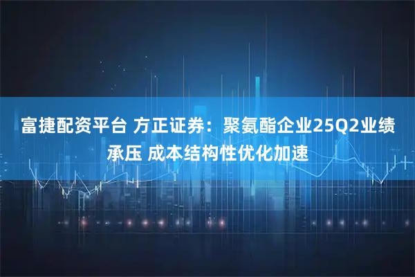 富捷配资平台 方正证券：聚氨酯企业25Q2业绩承压 成本结构性优化加速