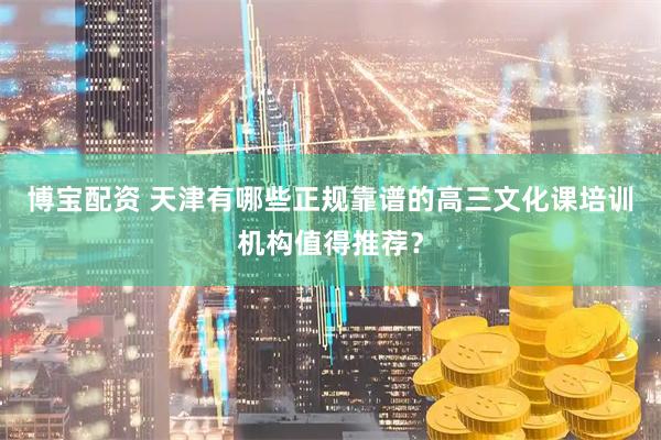 博宝配资 天津有哪些正规靠谱的高三文化课培训机构值得推荐？