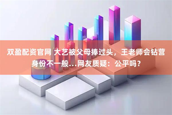 双盈配资官网 大艺被父母捧过头，王老师会钻营身份不一般…网友质疑：公平吗？