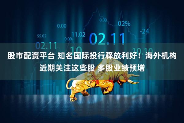 股市配资平台 知名国际投行释放利好！海外机构近期关注这些股 多股业绩预增