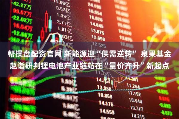 帮操盘配资官网 新能源迎“供需逆转” 泉果基金赵诣研判锂电池产业链站在“量价齐升”新起点