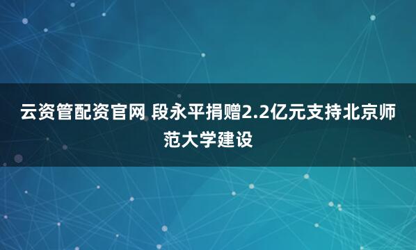 云资管配资官网 段永平捐赠2.2亿元支持北京师范大学建设