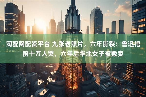 淘配网配资平台 九张老照片，六年撕裂：鲁迅棺前十万人哭，六年后华北女子被贩卖
