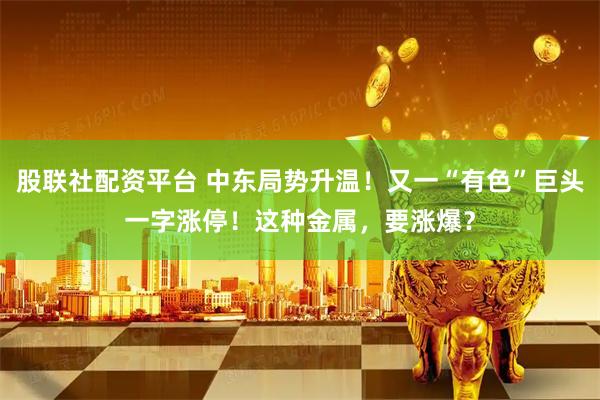 股联社配资平台 中东局势升温！又一“有色”巨头一字涨停！这种金属，要涨爆？