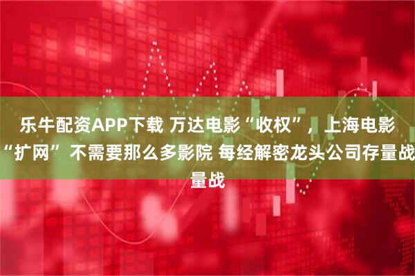 乐牛配资APP下载 万达电影“收权”，上海电影“扩网” 不需要那么多影院 每经解密龙头公司存量战