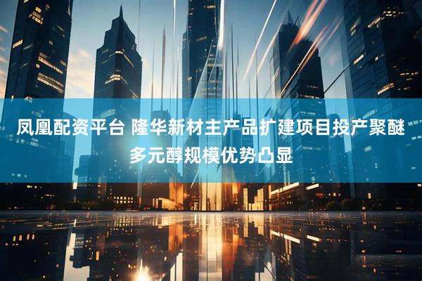 凤凰配资平台 隆华新材主产品扩建项目投产聚醚多元醇规模优势凸显