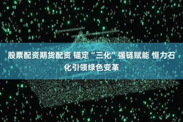 股票配资期货配资 锚定“三化”强链赋能 恒力石化引领绿色变革