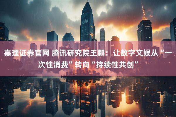 嘉理证券官网 腾讯研究院王鹏：让数字文娱从“一次性消费”转向“持续性共创”