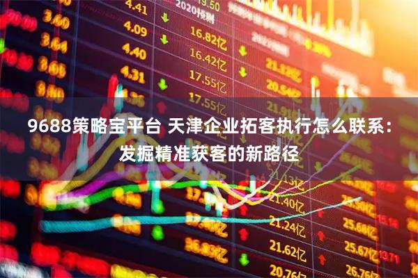 9688策略宝平台 天津企业拓客执行怎么联系：发掘精准获客的新路径