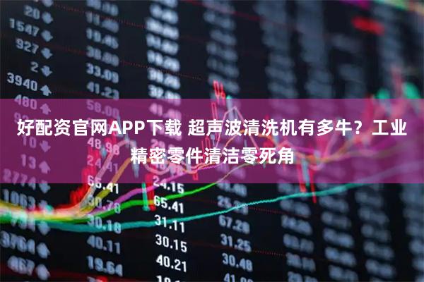 好配资官网APP下载 超声波清洗机有多牛？工业精密零件清洁零死角