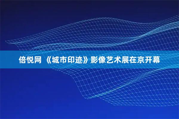 倍悦网 《城市印迹》影像艺术展在京开幕
