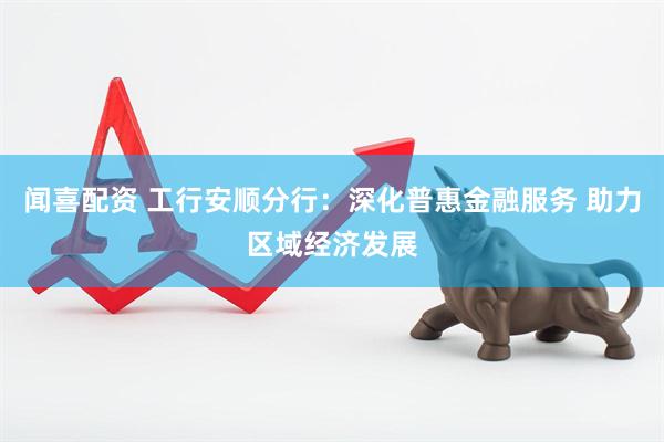 闻喜配资 工行安顺分行：深化普惠金融服务 助力区域经济发展