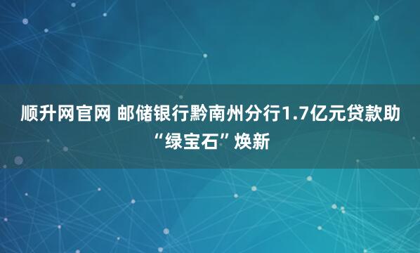 顺升网官网 邮储银行黔南州分行1.7亿元贷款助“绿宝石”焕新