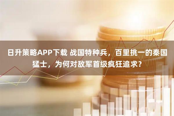 日升策略APP下载 战国特种兵，百里挑一的秦国猛士，为何对敌军首级疯狂追求？