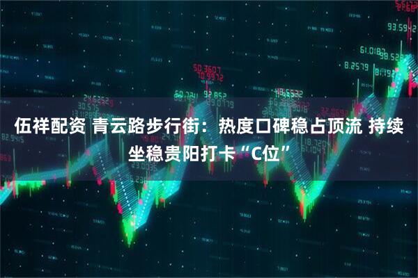 伍祥配资 青云路步行街：热度口碑稳占顶流 持续坐稳贵阳打卡“C位”