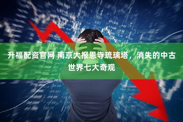 升福配资官网 南京大报恩寺琉璃塔，消失的中古世界七大奇观