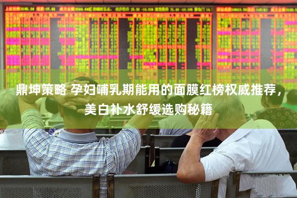 鼎坤策略 孕妇哺乳期能用的面膜红榜权威推荐，美白补水舒缓选购秘籍