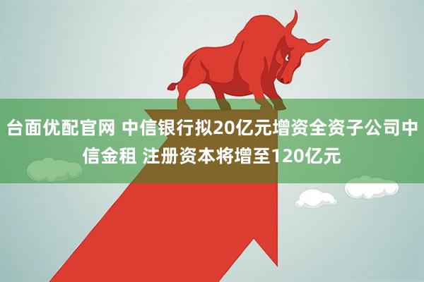 台面优配官网 中信银行拟20亿元增资全资子公司中信金租 注册资本将增至120亿元