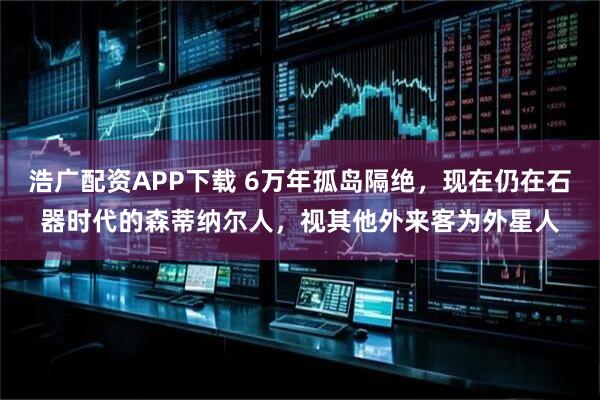 浩广配资APP下载 6万年孤岛隔绝，现在仍在石器时代的森蒂纳尔人，视其他外来客为外星人